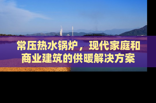 常压热水锅炉，现代家庭和商业建筑的供暖解决方案