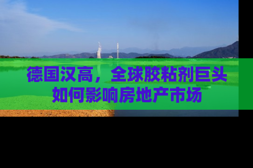 德国汉高，全球胶粘剂巨头如何影响房地产市场