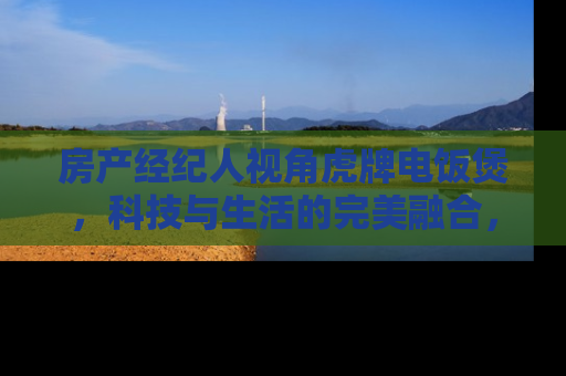 房产经纪人视角虎牌电饭煲，科技与生活的完美融合，提升您的居住品质