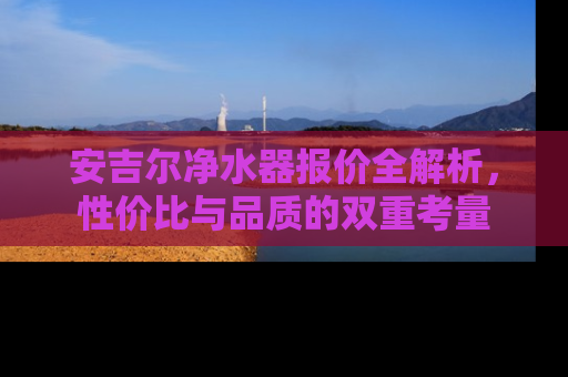安吉尔净水器报价全解析，性价比与品质的双重考量