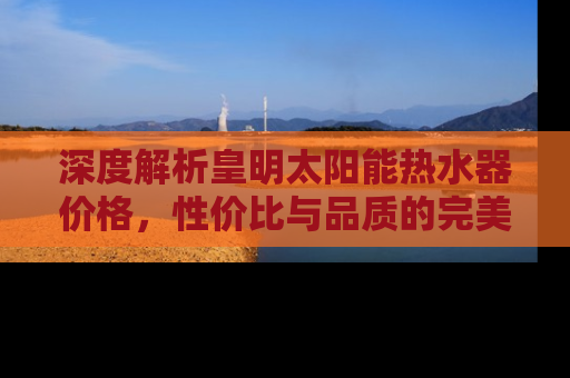 深度解析皇明太阳能热水器价格，性价比与品质的完美结合