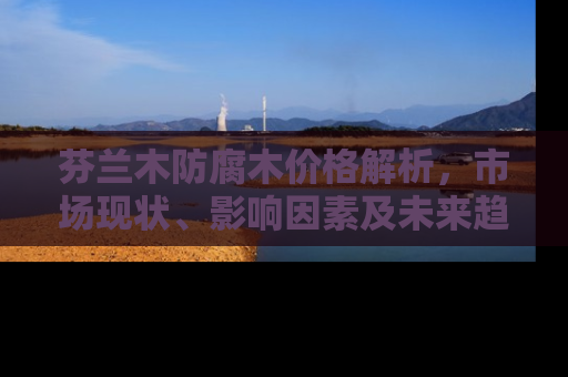芬兰木防腐木价格解析，市场现状、影响因素及未来趋势