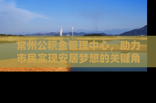 常州公积金管理中心,助力市民实现安居梦想的关键角色 常州公积金管理中心,助力市民实现安居梦想的关键角色