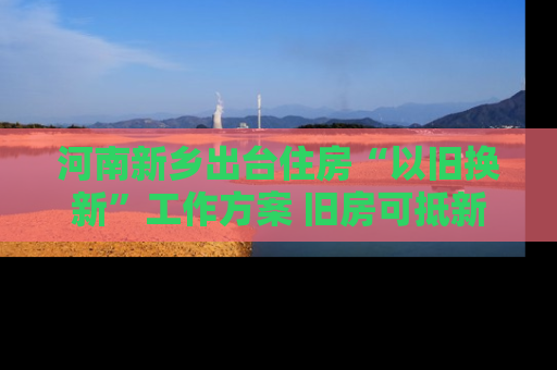 河南新乡出台住房“以旧换新”工作方案 旧房可抵新房70%房款