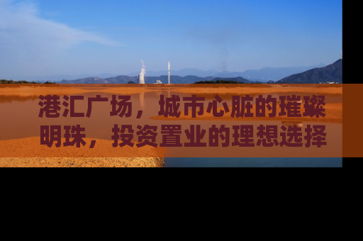 港汇广场，城市心脏的璀璨明珠，投资置业的理想选择