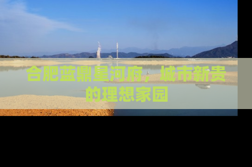 合肥蓝鼎星河府，城市新贵的理想家园