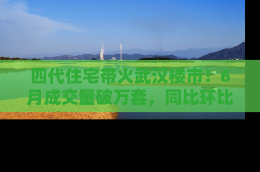 四代住宅带火武汉楼市！6月成交量破万套，同比环比双涨超50％，房价仍承压