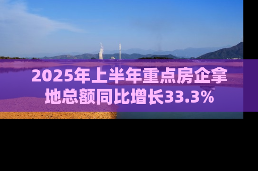 2025年上半年重点房企拿地总额同比增长33.3%