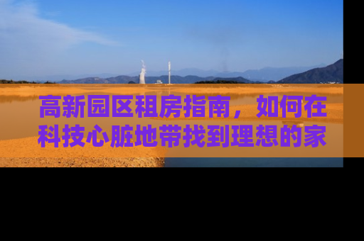 高新园区租房指南，如何在科技心脏地带找到理想的家