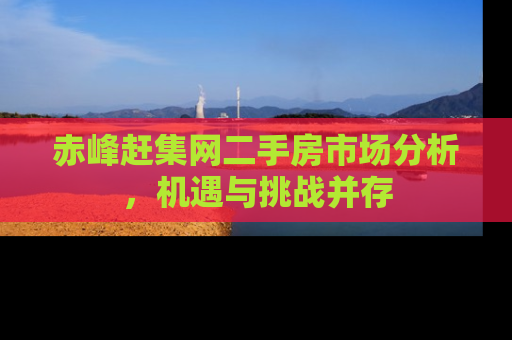 赤峰赶集网二手房市场分析，机遇与挑战并存