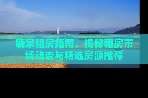 鹿泉租房指南，揭秘租房市场动态与精选房源推荐