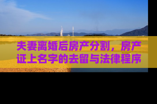 夫妻离婚后房产分割，房产证上名字的去留与法律程序