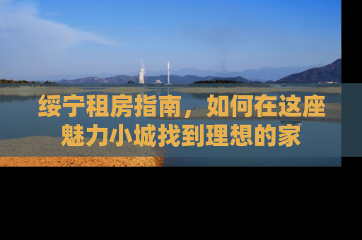 绥宁租房指南，如何在这座魅力小城找到理想的家