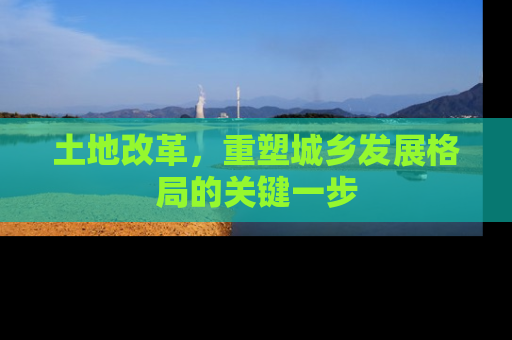 土地改革，重塑城乡发展格局的关键一步