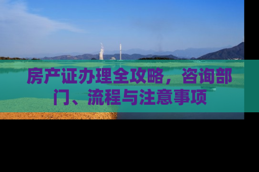 房产证办理全攻略，咨询部门、流程与注意事项
