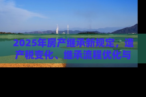 2025年房产继承新规定，遗产税变化、继承流程优化与数字化转型