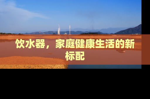 饮水器，家庭健康生活的新标配