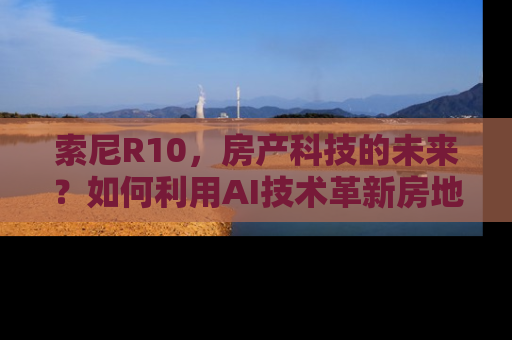 索尼R10，房产科技的未来？如何利用AI技术革新房地产经纪服务