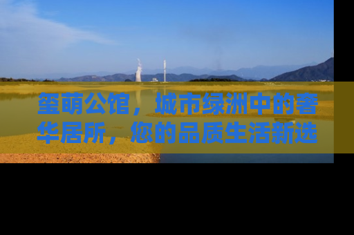 玺萌公馆，城市绿洲中的奢华居所，您的品质生活新选择