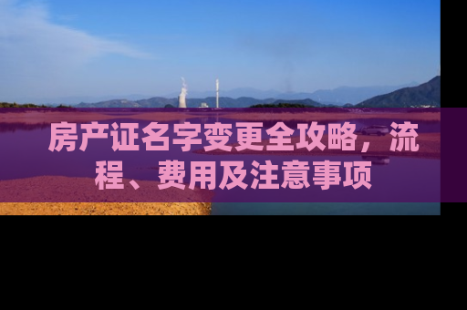 房产证名字变更全攻略，流程、费用及注意事项