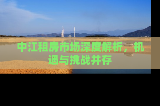 中江租房市场深度解析，机遇与挑战并存