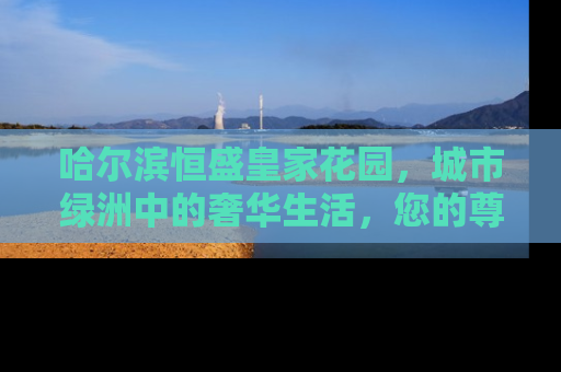 哈尔滨恒盛皇家花园，城市绿洲中的奢华生活，您的尊贵之选