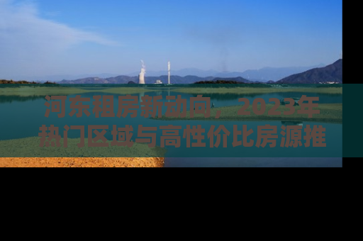 河东租房新动向，2023年热门区域与高性价比房源推荐
