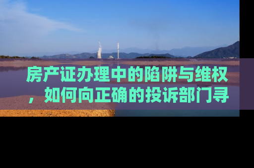 房产证办理中的陷阱与维权，如何向正确的投诉部门寻求帮助