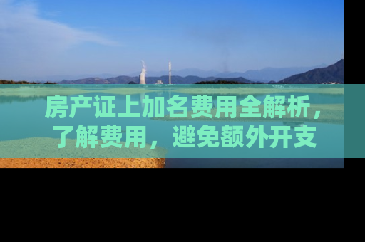 房产证上加名费用全解析，了解费用，避免额外开支