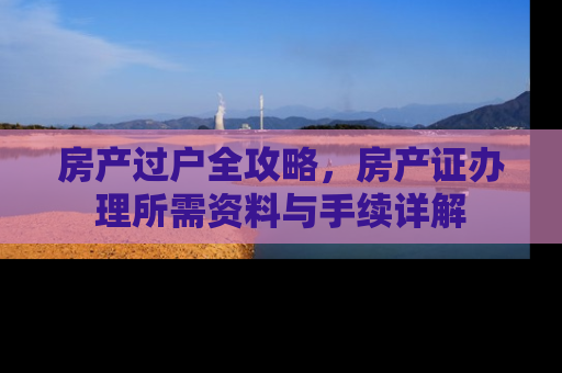 房产过户全攻略，房产证办理所需资料与手续详解