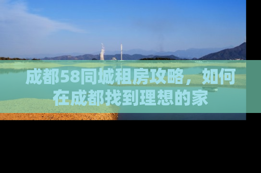 成都58同城租房攻略，如何在成都找到理想的家