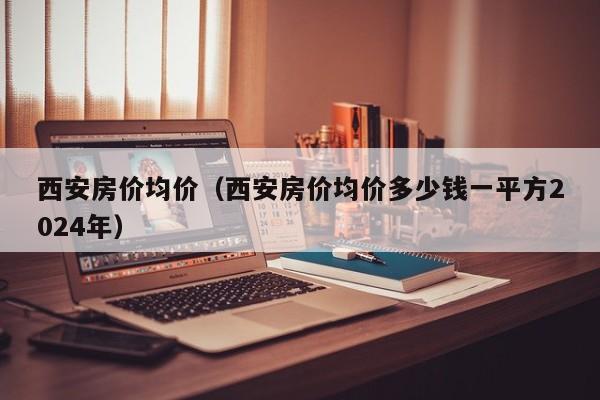 西安房价均价（西安房价均价多少钱一平方2024年）