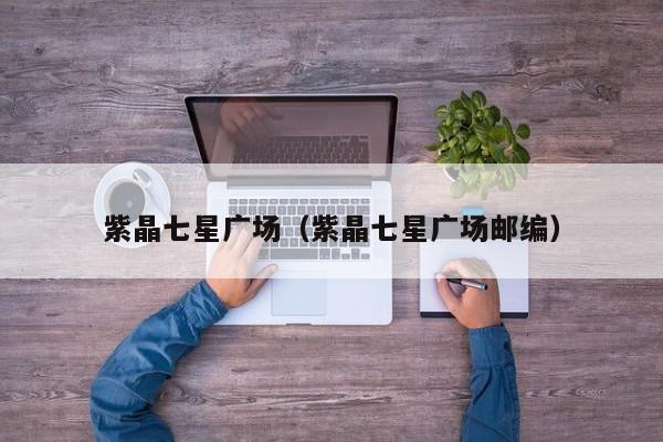 紫晶七星广场（紫晶七星广场邮编）
