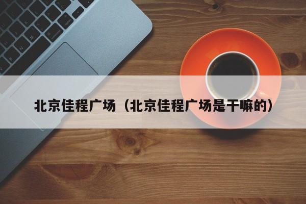 北京佳程广场（北京佳程广场是干嘛的）