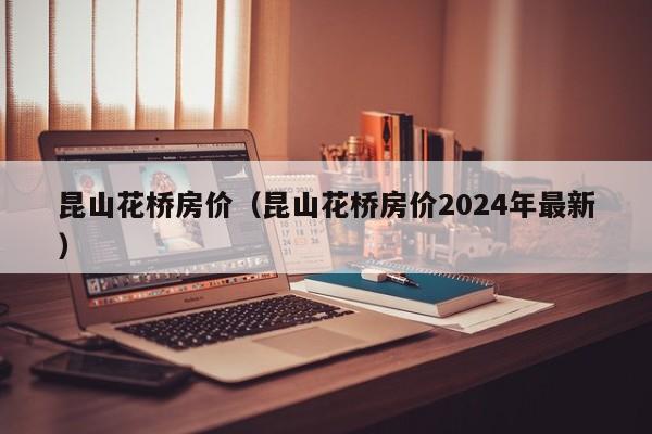 昆山花桥房价（昆山花桥房价2024年最新）