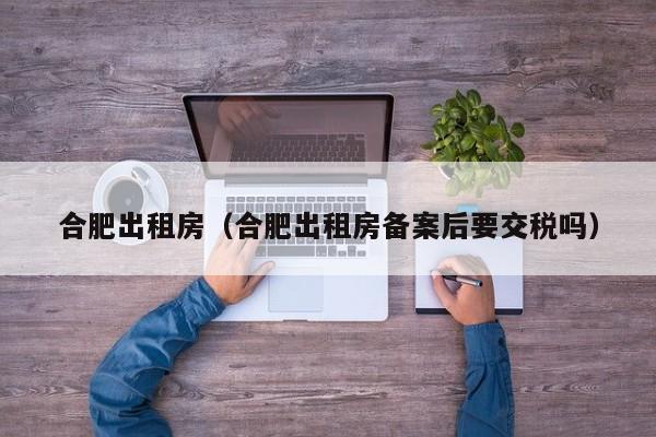 合肥出租房（合肥出租房备案后要交税吗）