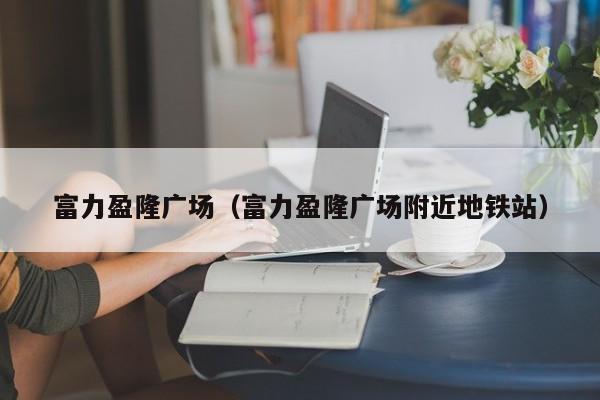 富力盈隆广场（富力盈隆广场附近地铁站）