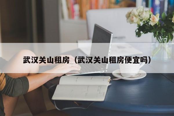 武汉关山租房（武汉关山租房便宜吗）